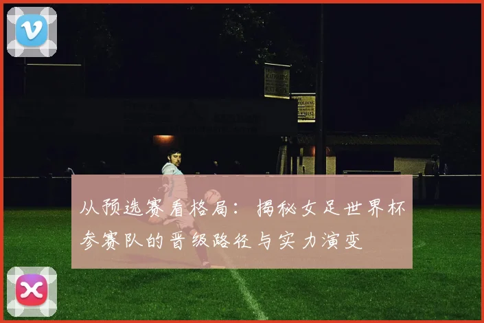 从预选赛看格局：揭秘女足世界杯参赛队的晋级路径与实力演变