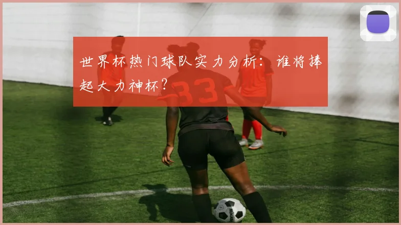 世界杯热门球队实力分析：谁将捧起大力神杯？