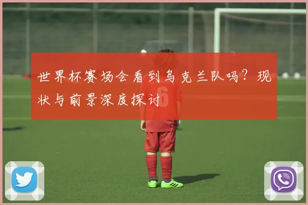 世界杯赛场会看到乌克兰队吗?现状与前景深度探讨