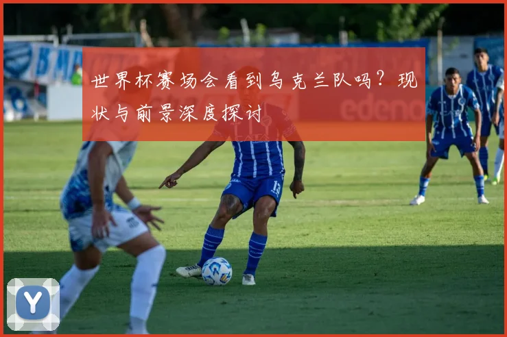 世界杯赛场会看到乌克兰队吗?现状与前景深度探讨