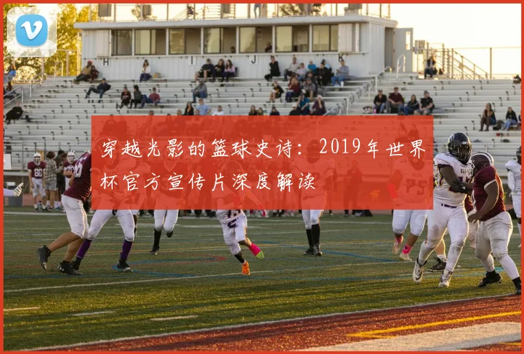 穿越光影的篮球史诗：2019年世界杯官方宣传片深度解读