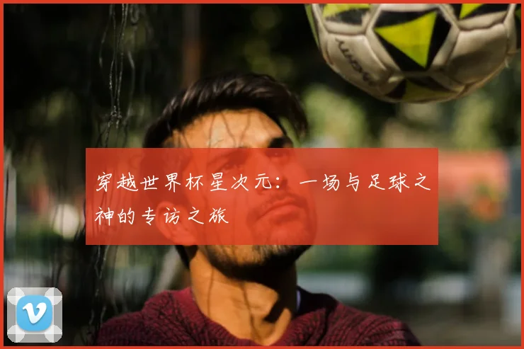 穿越世界杯星次元：一场与足球之神的专访之旅