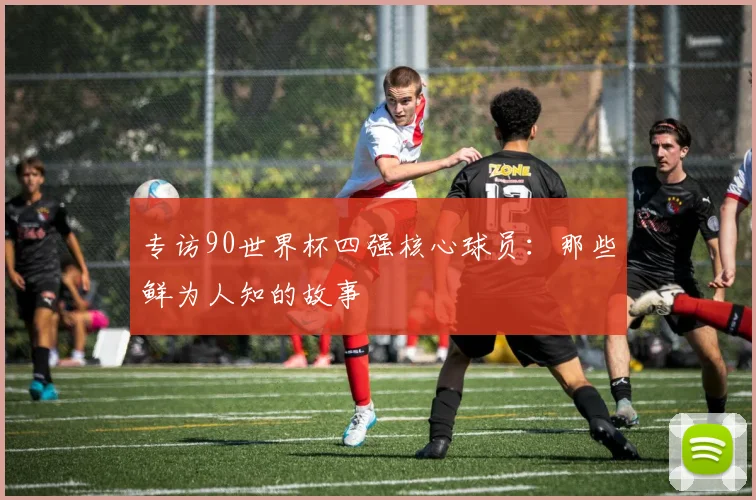 专访90世界杯四强核心球员：那些鲜为人知的故事