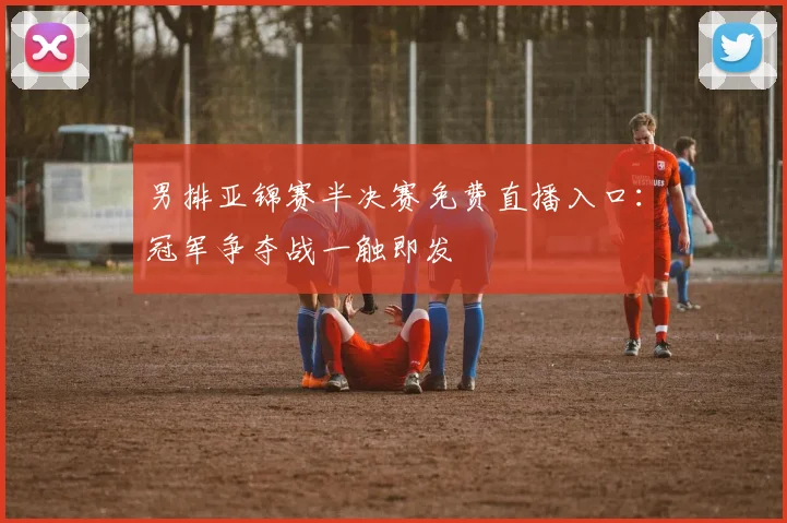 男排亚锦赛半决赛免费直播入口：冠军争夺战一触即发