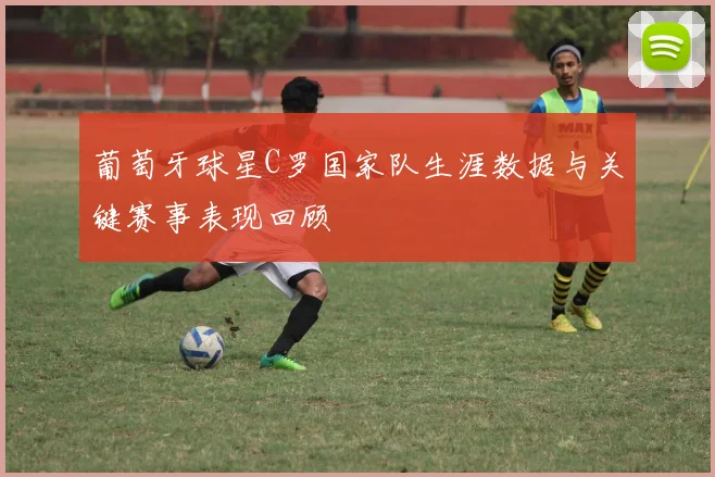 葡萄牙球星C罗国家队生涯数据与关键赛事表现回顾