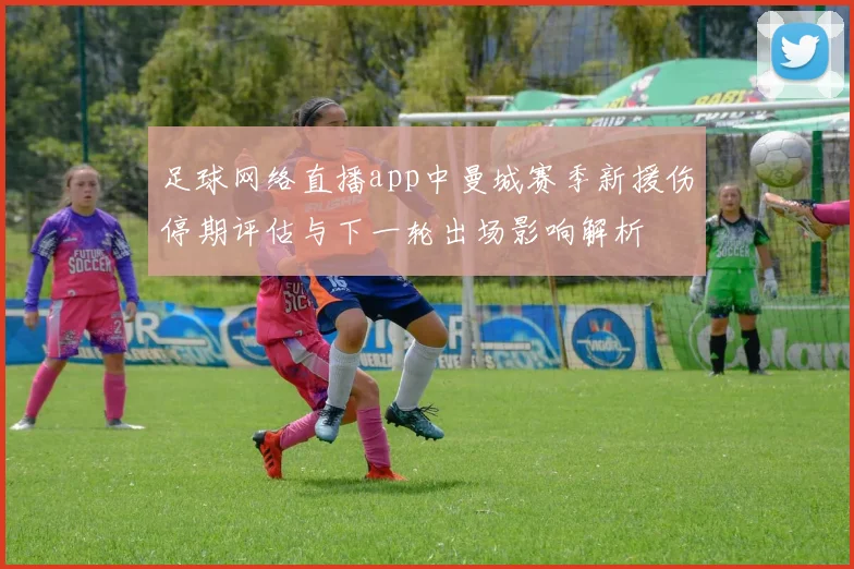 足球网络直播app中曼城赛季新援伤停期评估与下一轮出场影响解析