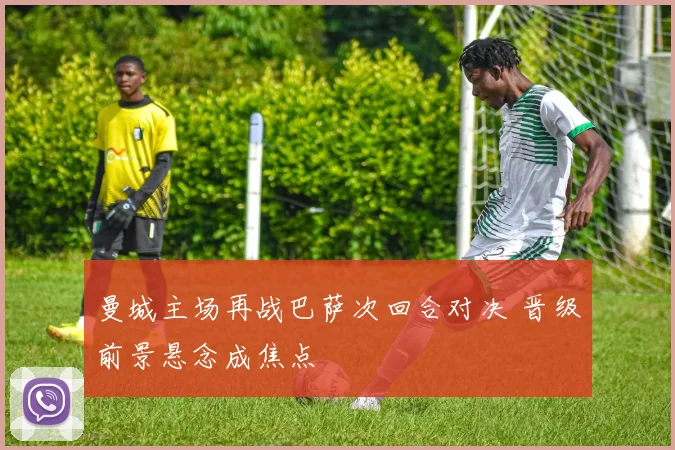 曼城主场再战巴萨次回合对决 晋级前景悬念成焦点