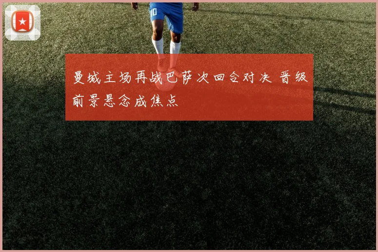曼城主场再战巴萨次回合对决 晋级前景悬念成焦点