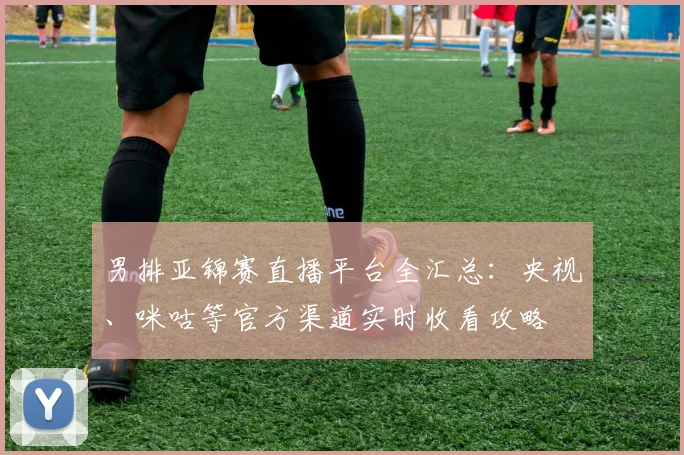 男排亚锦赛直播平台全汇总：央视、咪咕等官方渠道实时收看攻略