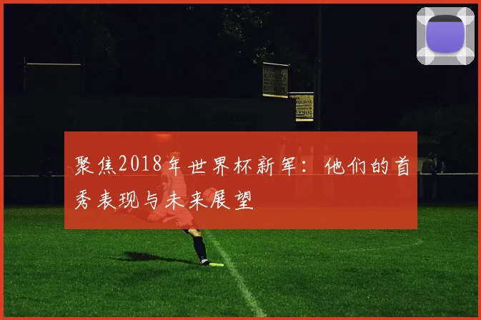 聚焦2018年世界杯新军：他们的首秀表现与未来展望